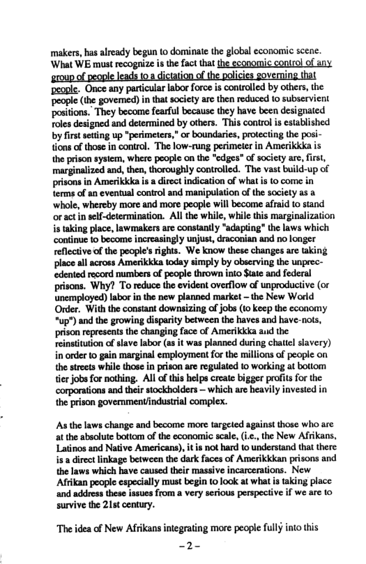 makers, has already begun to dominate the global economic scene. ‘What WE must recognize is the fact that the economic control of any group of people leads toa dictation of the policies governing that ‘people. Once any particular labor force is controlled by others, the people (the govemed) in that society are then reduced to subservient positions.” They become fearful because they have been designated foles designed and determined by others. This control is established by first setting up *perimeters,” or boundaries, protecting the posi- tions of those in control. The low-rung perimeter in Amerikkka is the prison sysiem, where people on the "edges" of society are, first, marginalized and, then, thoroughly controlled. The vast build-up of prisons in Amerikkka is a direct indication of what is to come in terms of an eventual control and manipulation of the society as a ‘whole, whereby more and more people will become afraid to stand oract in sclf-determination. All the while, while this marginalization i taking place, lawmakers are constantly "adapting" the laws which continue to become increasingly unjust, draconian and no longer reflective of the people’s rights. We know these changes are taking place all across Amerikkka today simply by observing the unprec- edented record numbers of people thrown into $tate and federal prisons. Why? To reduce the evident overflow of unproductive (or unemployed) labor in the new planned market ~ the New World Order. With the constant downsizing of jobs (1o keep the economy *up") and the growing disparity between the haves and have-nots, prison represents the changing face of Amerikkka aud the reinstitution of slave labor (as it was planned during chattel slavery) in order to gain marginal employment for the millions of people on the streets while those in prison are regulated to working at bottom tier jobs for nothing. Al of this helps create bigger profits for the corporations and their stockholders — which are heavily invested in the prison govemment/industrial complex. As the laws change and become more targeted against those who are. at the absolute bottom of the economic scale, (ic., the New Afrikans, Latinos and Native Americans), it is not hard to understand that there isa direct linkage between the dark faces of Amerikkkan prisons and the laws which have caused their massive incarcerations. New Afrikan people especially must begin (0 look at what is taking place ‘and address these issues from a very serious perspective if we are 10 survive the 215t century. The idea of New Afrikans integrating more people fully into this —2-